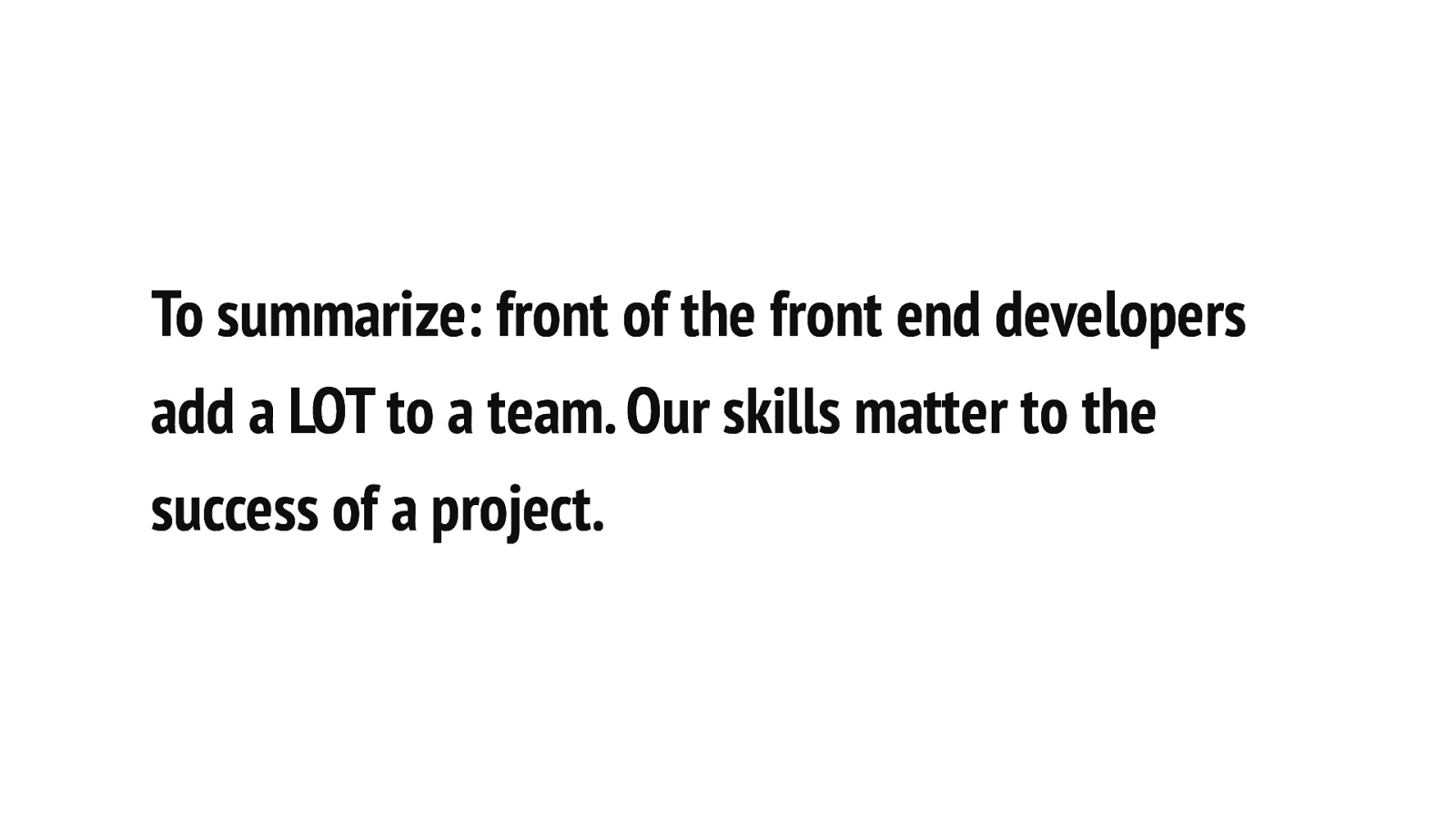 To summarize: front of the front end developers add a LOT to a team. Our skills matter to the success of a project.